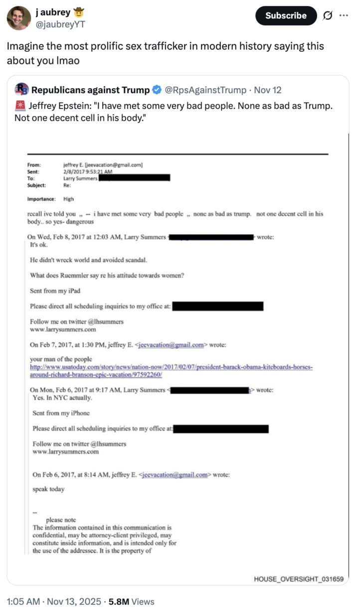 j aubrey @jaubreyYT Subscribe 0 Imagine the most prolific sex trafficker in modern history saying this about you Imao Republicans against Trump @RpsAgainstTrump • Nov 12 I Jeffrey Epstein: "I have met some very bad people. None as bad as Trump. Not one decent cell in his body." jeffrey E. [jeevacation@gmail.com] 2/8/2017 9:53:21 AM Larry Summers From: Sent: To: Subject: Re: Importance: High recall ive told you,,- i have met some very bad people none as bad as trump. not one decent cell in his body.. so yes- dangerous On Wed, Feb 8, 2017 at 12:03 AM, Larry Summers- It's ok. He didn't wreck world and avoided scandal. What does Ruemmler say re his attitude towards women? Sent from my iPad Please direct all scheduling inquiries to my office at: Follow me on twitter @lhsummers www.larrysummers.com On Feb 7, 2017, at 1:30 PM, jeffrey E. <jeevacation@gmail.com> wrote: your man of the people wrote: http://www.usatoday.com/story/news/nation-now/2017/02/07/president-barack-obama-kiteboards-horses- around-richard-branson-epic-vacation/97592260/ On Mon, Feb 6, 2017 at 9:17 AM, Larry Summers- Yes. In NYC actually. Sent from my iPhone Please direct all scheduling inquiries to my office at: Follow me on twitter @lhsummers www.larrysummers.com On Feb 6, 2017, at 8:14 AM, jeffrey E. <jeevacation@gmail.com> wrote: speak today wrote: please note The information contained in this communication is confidential, may be attorney-client privileged, may constitute inside information, and is intended only for the use of the addressee. It is the property of 1:05 AM - Nov 13, 2025 5.8M Views HOUSE_OVERSIGHT_031659