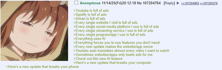 Anonymous 11/14/25(Fri)20:12:18 No.107204764 [Reply] >>107204903 >>107205379 >Youtube is full of ads >Spotify is full of ads >4chan is full of ads >Every single website I visit is full of ads >Every single social media platform I use is full of ads >Every single streaming service I use is full of ads >Every single program/app I use is full of ads >Everything uses Al >Everything forces you to use features you don't need >Every new update makes the website/app worse >Youtube auto translates almost every video I want to watch >Sometimes websites/apps only loads ads for me >Check out this new Al feature >Here's a new update that breaks your computer >Here's a new update that breaks your phone