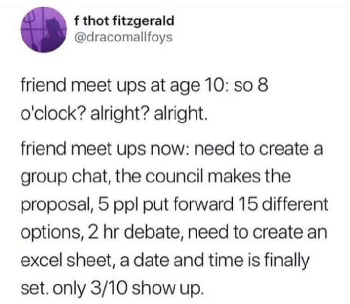 f thot fitzgerald @dracomallfoys friend meet ups at age 10: so 8 o'clock? alright? alright. friend meet ups now: need to create a group chat, the council makes the proposal, 5 ppl put forward 15 different options, 2 hr debate, need to create an excel sheet, a date and time is finally set. only 3/10 show up.