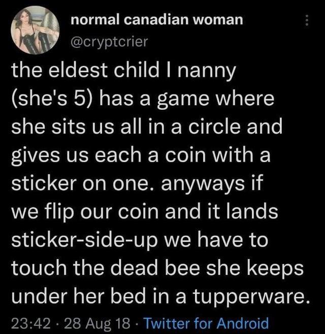 normal canadian woman @cryptcrier the eldest child I nanny (she's 5) has a game where she sits us all in a circle and gives us each a coin with a sticker on one. anyways if we flip our coin and it lands sticker-side-up we have to touch the dead bee she keeps under her bed in a tupperware. 23:42 - 28 Aug 18 ⚫ Twitter for Android .