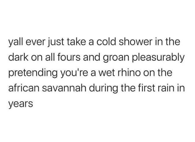 yall ever just take a cold shower in the dark on all fours and groan pleasurably pretending you're a wet rhino on the african savannah during the first rain in years