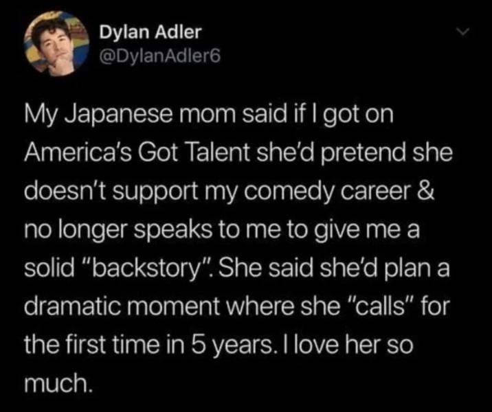 Dylan Adler @DylanAdler6 My Japanese mom said if I got on America's Got Talent she'd pretend she doesn't support my comedy career & no longer speaks to me to give me a solid "backstory". She said she'd plan a dramatic moment where she "calls" for the first time in 5 years. I love her so much.