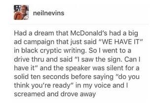 neilnevins Had a dream that McDonald's had a big ad campaign that just said "WE HAVE IT" in black cryptic writing. So I went to a drive thru and said "I saw the sign. Can I have it" and the speaker was silent for a solid ten seconds before saying "do you think you're ready" in my voice and I screamed and drove away
