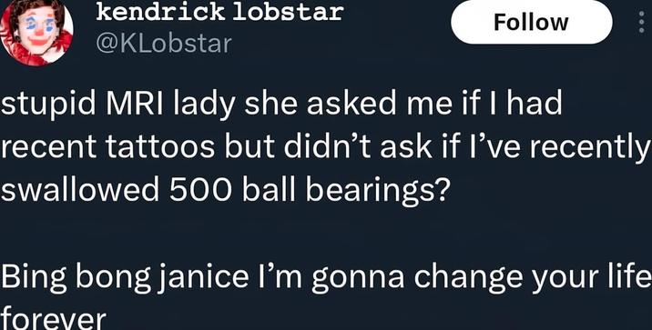kendrick lobstar @KLobstar Follow stupid MRI lady she asked me if I had recent tattoos but didn't ask if I've recently swallowed 500 ball bearings? Bing bong janice I'm gonna change your life forever
