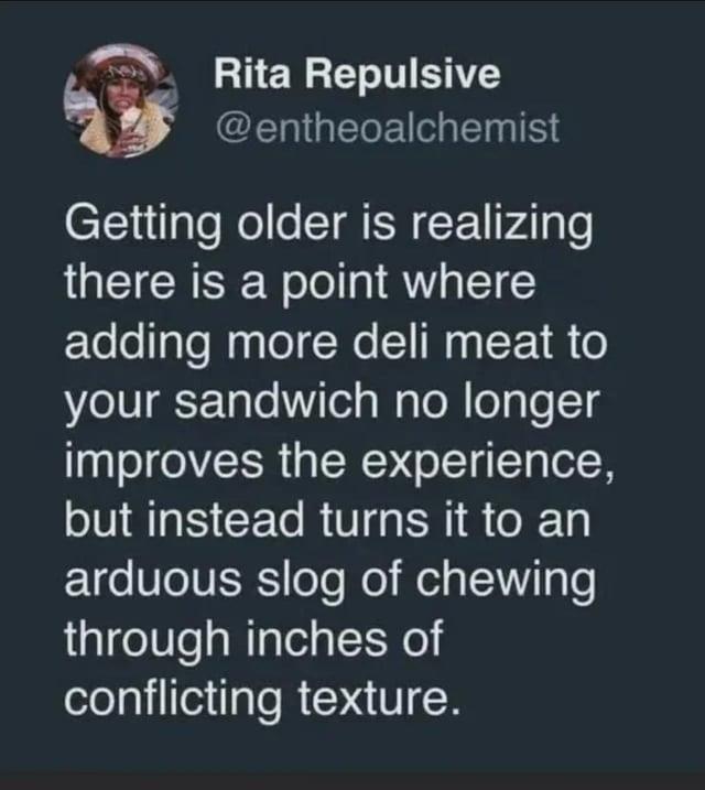 Rita Repulsive @entheoalchemist Getting older is realizing there is a point where adding more deli meat to your sandwich no longer improves the experience, but instead turns it to an arduous slog of chewing through inches of conflicting texture.