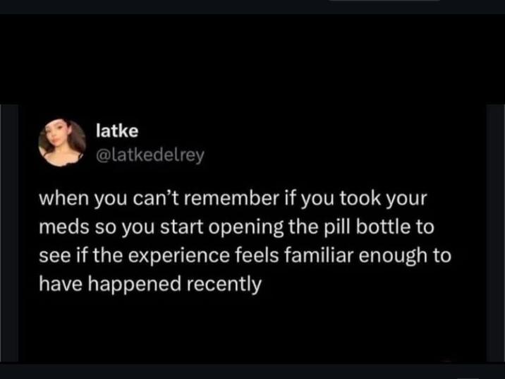latke @latkedelrey when you can't remember if you took your meds so you start opening the pill bottle to see if the experience feels familiar enough to have happened recently