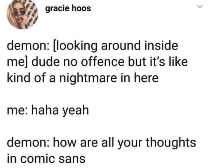 gracie hoos demon: [looking around inside. me] dude no offence but it's like. kind of a nightmare in here me: haha yeah demon: how are all your thoughts in comic sans
