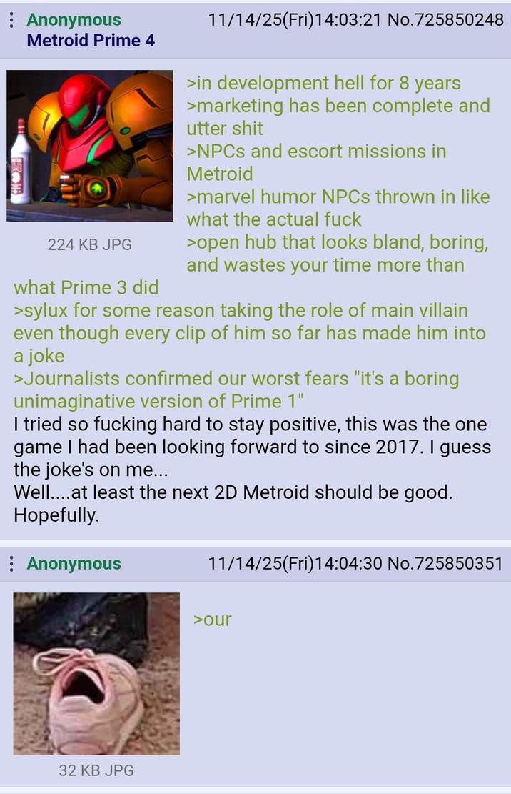 : Anonymous + Metroid Prime 4 224 KB JPG what Prime 3 did 11/14/25(Fri)14:03:21 No.725850248 >in development hell for 8 years >marketing has been complete and utter s--- >NPCs and escort missions in Metroid >marvel humor NPCs thrown in like what the actual f--- >open hub that looks bland, boring, and wastes your time more than >sylux for some reason taking the role of main villain even though every clip of him so far has made him into a joke >Journalists confirmed our worst fears "it's a boring unimaginative version of Prime 1" I tried so f------ hard to stay positive, this was the one game I had been looking forward to since 2017. I guess the joke's on me... Well....at least the next 2D Metroid should be good. Hopefully. Anonymous 11/14/25(Fri)14:04:30 No.725850351 32 KB JPG >our