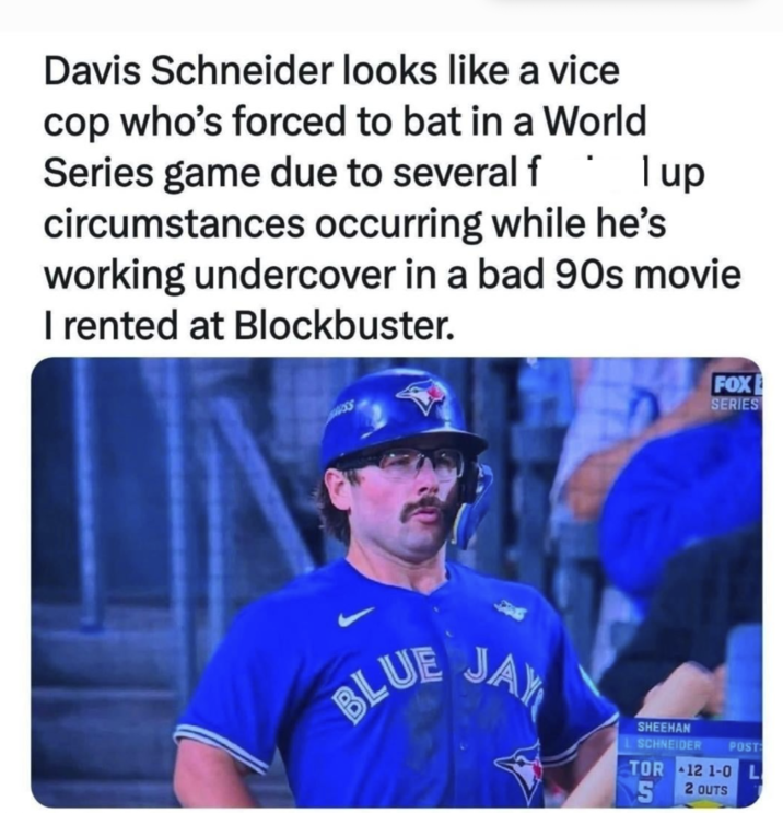 Davis Schneider looks like a vice cop who's forced to bat in a World Series game due to several f I up circumstances occurring while he's working undercover in a bad 90s movie I rented at Blockbuster. BLUE FOX SERIES JAY SHEEHAN SCHNEIDER TOR S POST 12 1-0 L 2 OUTS