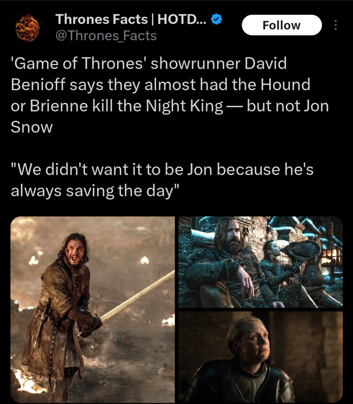 Thrones Facts | HOTD... ♥ @Thrones Facts Follow 'Game of Thrones' showrunner David Benioff says they almost had the Hound or Brienne kill the Night King — but not Jon Snow "We didn't want it to be Jon because he's always saving the day"