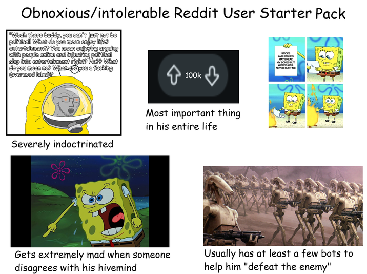 Obnoxious/intolerable Reddit User Starter Pack "Woah there buddy, you can't just not be political! What do you mean enjoy life? entertainment? You mean enjoying arguing with people online and injecting political slop into entertainment right? No?? What do you mean no? What are you a f------ (overused label)? 100k STICKS AND STONES MAY BREAK MY BONES BUT WORDS WILL NEVER HURT ME Severely indoctrinated Most important thing in his entire life Gets extremely mad when someone disagrees with his hivemind 8 Usually has at least a few bots to help him "defeat the enemy"