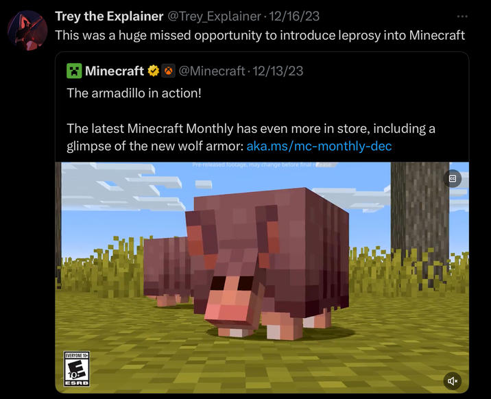 Trey the Explainer @Trey_Explainer 12/16/23 This was a huge missed opportunity to introduce leprosy into Minecraft Minecraft @Minecraft. 12/13/23 The armadillo in action! The latest Minecraft Monthly has even more in store, including a glimpse of the new wolf armor: aka.ms/mc-monthly-dec Pre-released footage, may change before final release EVERYONE 10+ 10 ESRB CC
