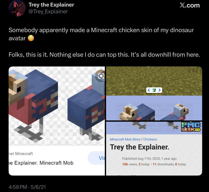 Trey the Explainer @Trey_Explainer X.com Somebody apparently made a Minecraft chicken skin of my dinosaur avatar Folks, this is it. Nothing else I do can top this. It's all downhill from here. het Minecraft Vis he Explainer. Minecraft Mob 4:58 PM 5/6/21 <4> PMC ОНИЯ ОНЫ ОТЧАЯТ ОТ SK N3D Minecraft Mob Skins / Chickens Trey the Explainer. Published Aug 11th, 2020, 1 year ago • 156 views, 2 today 11 downloads, 0 today