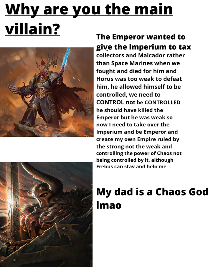 Why are you the main villain? The Emperor wanted to give the Imperium to tax collectors and Malcador rather than Space Marines when we fought and died for him and Horus was too weak to defeat him, he allowed himself to be controlled, we need to CONTROL not be CONTROLLED he should have killed the Emperor but he was weak so now I need to take over the Imperium and be Emperor and create my own Empire ruled by the strong not the weak and controlling the power of Chaos not being controlled by it, although Frebus can stav and heln me My dad is a Chaos God Imao