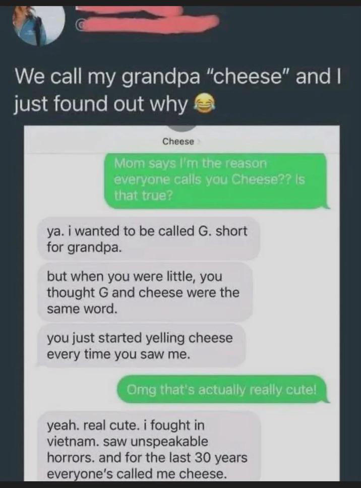 We call my grandpa "cheese" and I just found out why Cheese Mom says I'm the reason everyone calls you Cheese?? Is that true? ya. i wanted to be called G. short for grandpa. but when you were little, you thought G and cheese were the same word. you just started yelling cheese every time you saw me. Omg that's actually really cute! yeah. real cute. i fought in vietnam. saw unspeakable horrors. and for the last 30 years everyone's called me cheese.