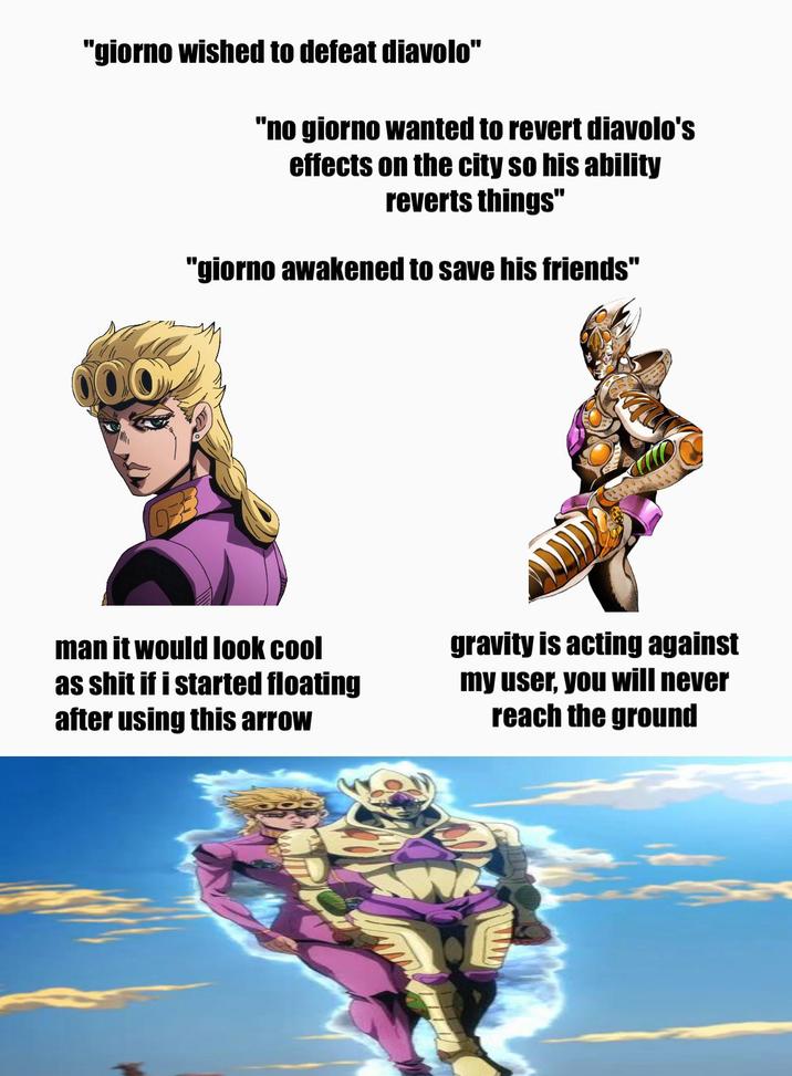"giorno wished to defeat diavolo" 000 "no giorno wanted to revert diavolo's effects on the city so his ability reverts things" "giorno awakened to save his friends" man it would look cool as s--- if i started floating after using this arrow gravity is acting against my user, you will never reach the ground