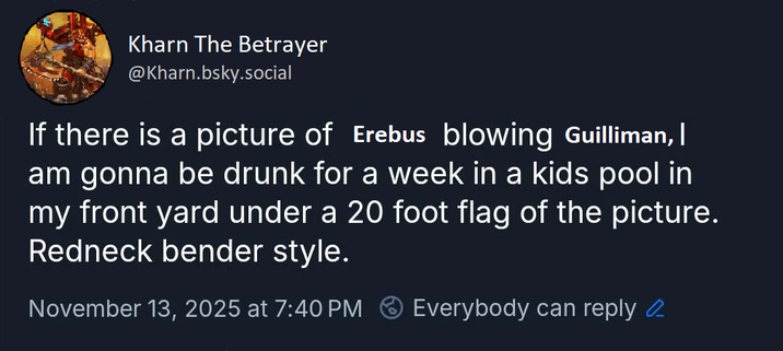 Kharn The Betrayer @Kharn.bsky.social If there is a picture of Erebus blowing Guilliman, | am gonna be drunk for a week in a kids pool in my front yard under a 20 foot flag of the picture. Redneck bender style. November 13, 2025 at 7:40 PM Everybody can reply