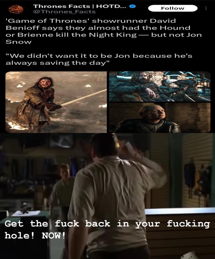 Thrones Facts | HOTD... @Thrones_Facts Follow 'Game of Thrones' showrunner David Benioff says they almost had the Hound or Brienne kill the Night King — but not Jon Snow "We didn't want it to be Jon because he's always saving the day" 4 Get the f--- back in your f------ hole! NOW!