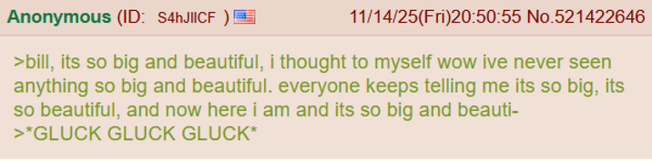 Anonymous (ID: S4hJIICF 11/14/25(Fri)20:50:55 No.521422646 >bill, its so big and beautiful, i thought to myself wow ive never seen anything so big and beautiful. everyone keeps telling me its so big, its so beautiful, and now here i am and its so big and beauti- >*GLUCK GLUCK GLUCK*