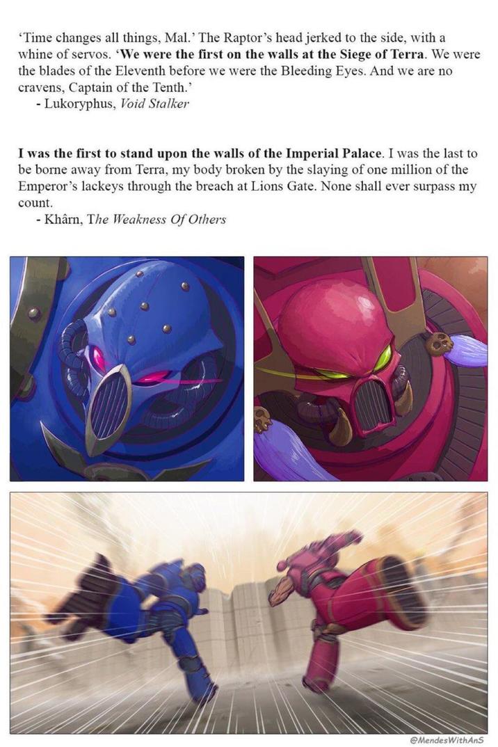 ‘Time changes all things, Mal. The Raptor's head jerked to the side, with a whine of servos. 'We were the first on the walls at the Siege of Terra. We were the blades of the Eleventh before we were the Bleeding Eyes. And we are no cravens, Captain of the Tenth." - Lukoryphus, Void Stalker I was the first to stand upon the walls of the Imperial Palace. I was the last to be borne away from Terra, my body broken by the slaying of one million of the Emperor's lackeys through the breach at Lions Gate. None shall ever surpass my count. - Khârn, The Weakness Of Others @MendesWithAnS