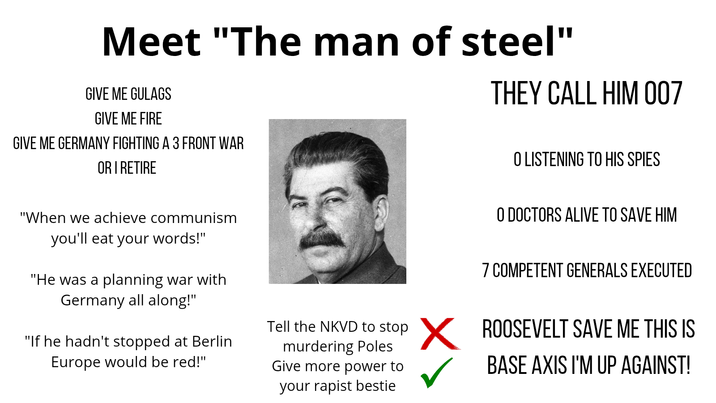 Meet "The man of steel" GIVE ME GULAGS GIVE ME FIRE GIVE ME GERMANY FIGHTING A 3 FRONT WAR OR I RETIRE THEY CALL HIM 007 "When we achieve communism you'll eat your words!" "He was a planning war with Germany all along!" "If he hadn't stopped at Berlin Europe would be red!" Tell the NKVD to stop murdering Poles Give more power to your r----- bestie O LISTENING TO HIS SPIES O DOCTORS ALIVE TO SAVE HIM 7 COMPETENT GENERALS EXECUTED ✗ ROOSEVELT SAVE ME THIS IS BASE AXIS I'M UP AGAINST!