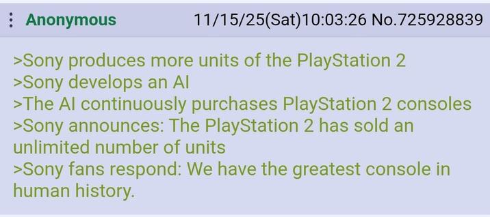 : Anonymous 11/15/25(Sat) 10:03:26 No.725928839 >Sony produces more units of the PlayStation 2 >Sony develops an Al >The Al continuously purchases PlayStation 2 consoles >Sony announces: The PlayStation 2 has sold an unlimited number of units >Sony fans respond: We have the greatest console in human history.