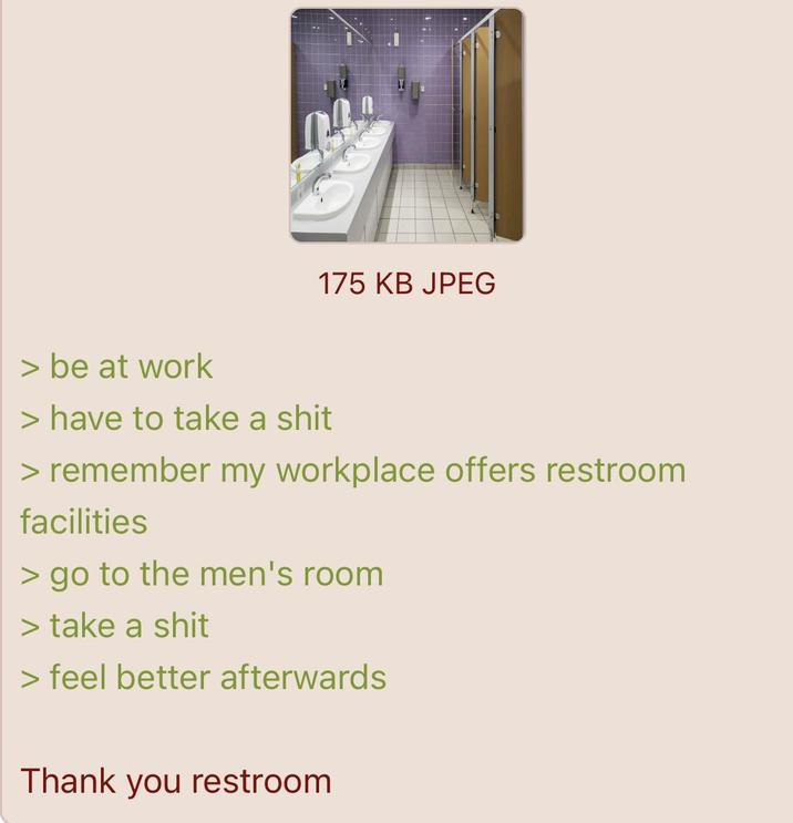 > be at work 175 KB JPEG > have to take a s--- > remember my workplace offers restroom facilities > go to the men's room > take a s--- > feel better afterwards Thank you restroom