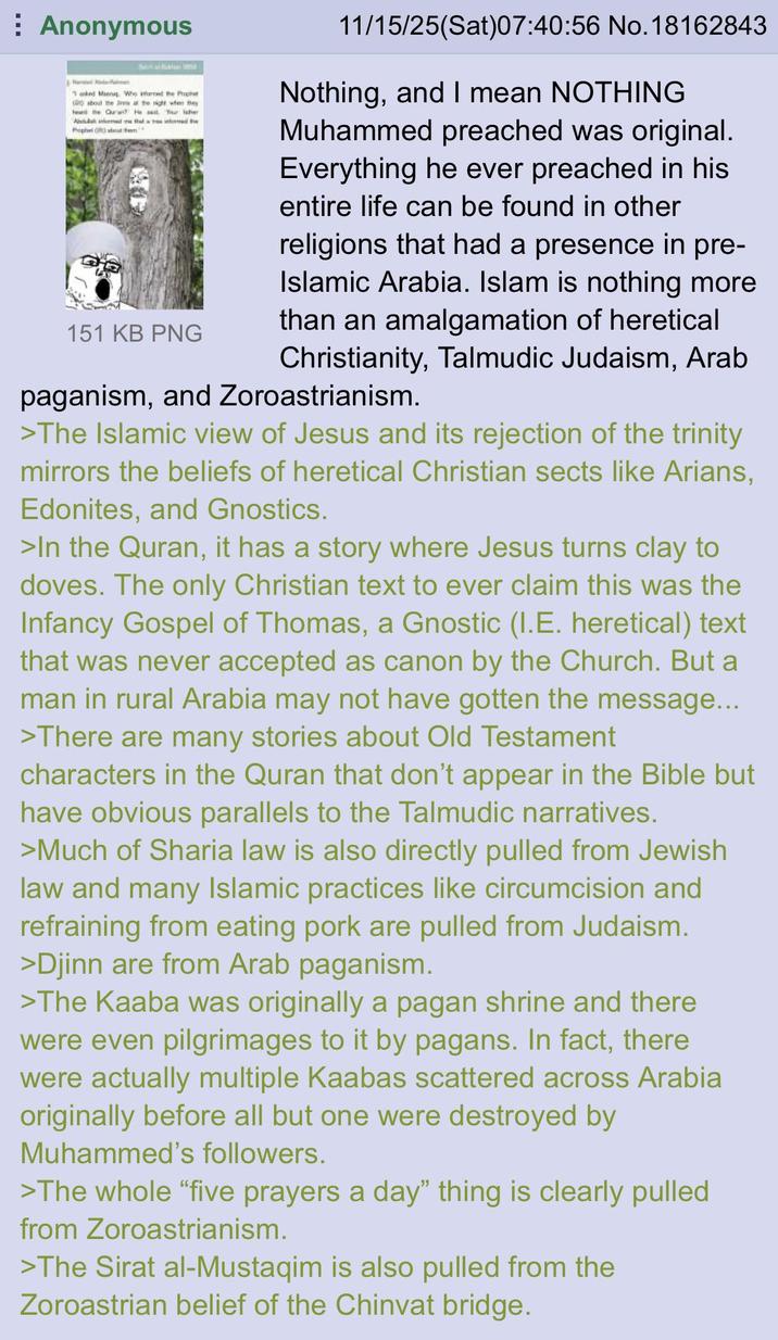 Anonymous Seni Bahai 100 Tanked Manng. Who informed the Prophet ( about the Jis at the right when they the Quran? He Your later Abd Prophet armed me that a tres intoned the at the 151 KB PNG 11/15/25(Sat) 07:40:56 No.18162843 Nothing, and I mean NOTHING Muhammed preached was original. Everything he ever preached in his entire life can be found in other religions that had a presence in pre- Islamic Arabia. Islam is nothing more than an amalgamation of heretical Christianity, Talmudic Judaism, Arab paganism, and Zoroastrianism. >The Islamic view of Jesus and its rejection of the trinity mirrors the beliefs of heretical Christian sects like Arians, Edonites, and Gnostics. >In the Quran, it has a story where Jesus turns clay to doves. The only Christian text to ever claim this was the Infancy Gospel of Thomas, a Gnostic (I.E. heretical) text that was never accepted as canon by the Church. But a man in rural Arabia may not have gotten the message... >There are many stories about Old Testament characters in the Quran that don't appear in the Bible but have obvious parallels to the Talmudic narratives. >Much of Sharia law is also directly pulled from Jewish law and many Islamic practices like circumcision and refraining from eating pork are pulled from Judaism. >Djinn are from Arab paganism. >The Kaaba was originally a pagan shrine and there were even pilgrimages to it by pagans. In fact, there were actually multiple Kaabas scattered across Arabia originally before all but one were destroyed by Muhammed's followers. >The whole "five prayers a day" thing is clearly pulled from Zoroastrianism. >The Sirat al-Mustaqim is also pulled from the Zoroastrian belief of the Chinvat bridge.