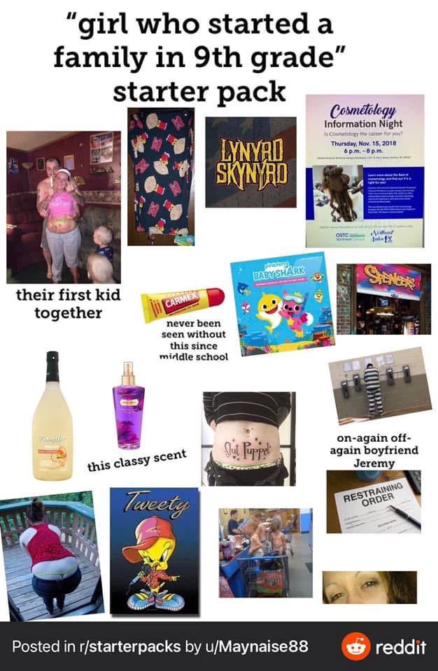 "girl who started a family in 9th grade" starter pack LYNYRD SKYNYRD Cosmetology Information Night is Cosmetology the career for you? Thursday, Nov. 15, 2018 6 p.m.-8pm. their first kid together CARMEX never been seen without this since middle school BABY SHARK this classy scent Slut Puppet Tweety OSTC SHENERS on-again off- again boyfriend Jeremy RESTRAINING ORDER Posted in r/starterpacks by u/Maynaise88 reddit