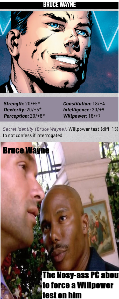 BRUCE WAYNE Strength: 20/+5* Dexterity: 20/+5* Perception: 20/+8* Constitution: 18/+4 Intelligence: 20/+9 Willpower: 18/+7 Secret identity (Bruce Wayne): Willpower test (diff. 15) to not confess if interrogated. Bruce Wayne The Nosy-ass PC abou to force a Willpower test on him