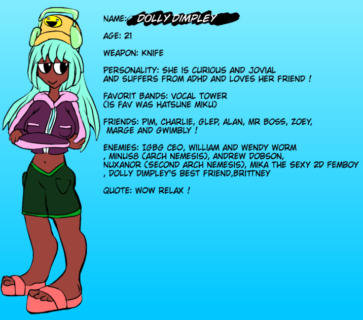 NAME: DOLLY DIMPLEY , , AGE: 21 WEAPON: KNIFE PERSONALITY: SHE IS CURIOUS AND JOVIAL AND SUFFERS FROM ADHD AND LOVES HER FRIEND ! FAVORIT BANDS: VOCAL TOWER CIS FAV WAS HATSUNE MIKU) FRIENDS: PIM, CHARLIE, GLEP, ALAN, MR BOSS, ZOEY, MARGE AND GWIMBLY ! ENEMIES: IGBG CEO, WILLIAM AND WENDY WORM MINUS8 CARCH NEMESIS), ANDREW DOBSON, NUXANOR (SECOND ARCH NEMESIS), MIKA THE SEXY 2D FEMBOY DOLLY DIMPLEY'S BEST FRIEND, BRITTNEY QUOTE: WOW RELAX !