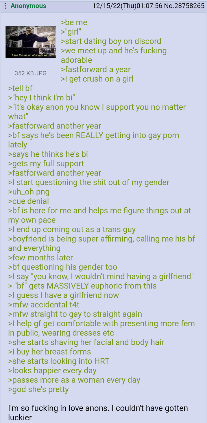 : Anonymous I see this as an absolute win! 352 KB JPG >tell bf >be me >"girl" 12/15/22(Thu)01:07:56 No.28758265 >start dating boy on discord >we meet up and he's f------ adorable >fastforward a year >I get crush on a girl >"hey I think I'm bi" >"it's okay anon you know I support you no matter what" >fastforward another year >bf says he's been REALLY getting into gay p--- lately >says he thinks he's bi >gets my full support >fastforward another year >I start questioning the s--- out of my gender >uh_oh.png >cue denial >bf is here for me and helps me figure things out at my own pace >I end up coming out as a trans guy >boyfriend is being super affirming, calling me his bf and everything >few months later >bf questioning his gender too >I say "you know, I wouldn't mind having a girlfriend" > "bf" gets MASSIVELY euphoric from this >I guess I have a girlfriend now >mfw accidental t4t >mfw straight to gay to straight again >I help gf get comfortable with presenting more fem in public, wearing dresses etc >she starts shaving her facial and body hair >I buy her breast forms >she starts looking into HRT >looks happier every day >passes more as a woman every day >god she's pretty I'm so f------ in love anons. I couldn't have gotten luckier