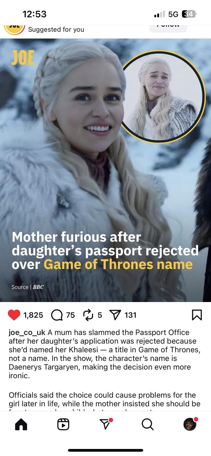 12:53 Suggested for you JOE ■ 5G 34 Mother furious after daughter's passport rejected over Game of Thrones name Source | BBC 1,825 75 5 131 - ☑ joe_co_uk A mum has slammed the Passport Office after her daughter's application was rejected because she'd named her Khaleesi a title in Game of Thrones, not a name. In the show, the character's name is Daenerys Targaryen, making the decision even more ironic. Officials said the choice could cause problems for the girl later in life, while the mother insisted she should be , D F® Q