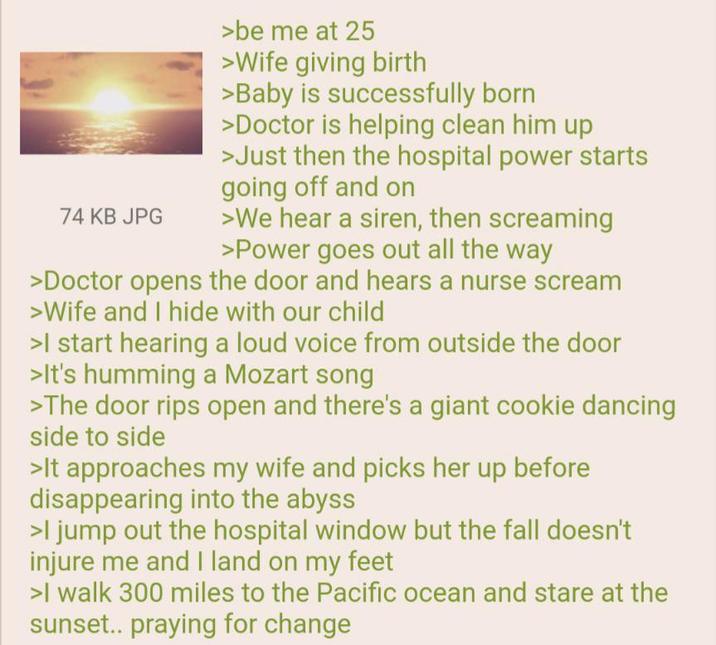 74 KB JPG >be me at 25 >Wife giving birth >Baby is successfully born >Doctor is helping clean him up >Just then the hospital power starts going off and on >We hear a siren, then screaming >Power goes out all the way >Doctor opens the door and hears a nurse scream >Wife and I hide with our child >I start hearing a loud voice from outside the door >It's humming a Mozart song >The door rips open and there's a giant cookie dancing side to side >It approaches my wife and picks her up before disappearing into the abyss >I jump out the hospital window but the fall doesn't injure me and I land on my feet >I walk 300 miles to the Pacific ocean and stare at the sunset.. praying for change