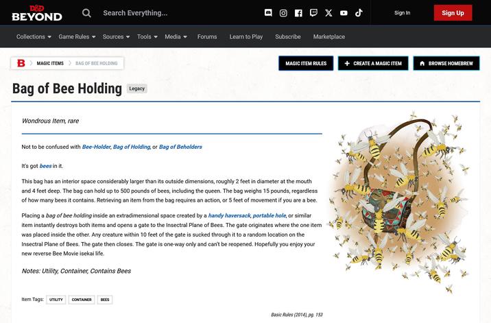 D&D BEYOND Search Everything... B Хоб Sign In Sign Up Collections ▾ Game Rules Sources ▾ Tools ▾ Media ▾ Forums Learn to Play Subscribe Marketplace B > MAGIC ITEMS BAG OF BEE HOLDING Bag of Bee Holding Wondrous Item, rare Legacy MAGIC ITEM RULES + CREATE A MAGIC ITEM BROWSE HOMEBREW Not to be confused with Bee-Holder, Bag of Holding, or Bag of Beholders It's got bees in it. This bag has an interior space considerably larger than its outside dimensions, roughly 2 feet in diameter at the mouth and 4 feet deep. The bag can hold up to 500 pounds of bees, including the queen. The bag weighs 15 pounds, regardless of how many bees it contains. Retrieving an item from the bag requires an action, or 5 feet of movement if you are a bee. Placing a bag of bee holding inside an extradimensional space created by a handy haversack, portable hole, or similar item instantly destroys both items and opens a gate to the Insectral Plane of Bees. The gate originates where the one item was placed inside the other. Any creature within 10 feet of the gate is sucked through it to a random location on the Insectral Plane of Bees. The gate then closes. The gate is one-way only and can't be reopened. Hopefully you enjoy your new reverse Bee Movie isekai life. Notes: Utility, Container, Contains Bees Item Tags: UTILITY CONTAINER BEES Basic Rules (2014), pg. 153