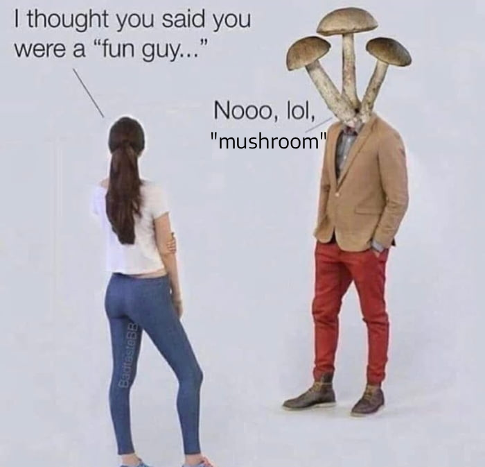 I thought you said you were a "fun guy...” Nooo, lol, BadtasteBB "mushroom"