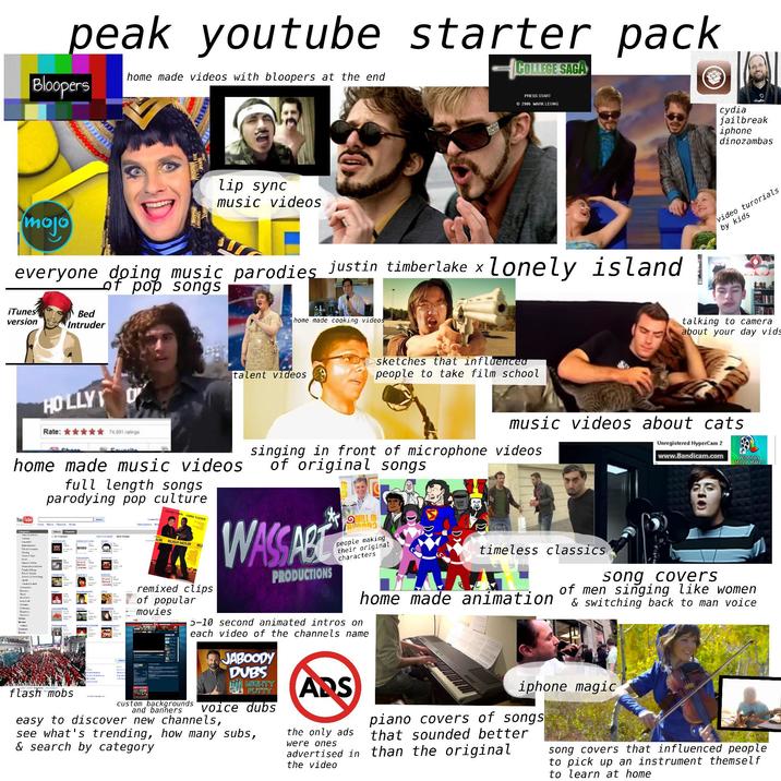 peak youtube starter pack COLLEGE SAGA home made videos with bloopers at the end Bloopers lip sync music videos PRESS START ©2006 MARK LEUNG mojo everyone doing music parodies justin timberlake x lonely island | of pop songs iTunes version Bed Intruder HOLLY Rate: ✶✶✶✶✶ 74,091 ratings Sil Shar Favorite home made cooking videos talent videos sketches that influenced people to take film school cydia eloadin jailbreak iphone dinozambas video turorials, by kids talking to camera about your day vids music videos about cats Unregistered HyperCam 2 singing in front of microphone videos of original songs www.Bandicam.com Windows Movie Maker home made music videos You Tube full length songs parodying pop culture Home Videos Channels Shows Celco Vidoes Clonels &s АС Cre tacatan F Gaving Nexx Nas Vet ds P comana Fot Screen & Thing 2940 Cream Ass OUR JACKIE CHAN CHRIS TUCKER RUSH HOUR RU WASSABT PRODUCTIONS QWILL IT binong people making their original characters timeless classics BREED Ситесата Cave Guru M Non-P Shoes 35 DIE 5,000 302 Michel Pher P Rupalay Пропел AP WHATTHE DUCKSHOW 500431 Conve Excels flash mobs 5042 142 P Sch remixed clips of popular movies home made animation 5-10 second animated intros on each video of the channels name JABOODY DUBS M MIGHTY PUTTY custom backgrounds voice dubs and banners easy to discover new channels, see what's trending, how many subs, & search by category ARS the only ads were ones song covers of men singing like women & switching back to man voice iphone magic piano covers of songs that sounded better advertised in than the original the video song covers that influenced people to pick up an instrument themself to learn at home