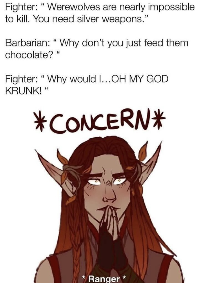 Fighter: "Werewolves are nearly impossible to kill. You need silver weapons." Barbarian: "Why don't you just feed them chocolate?" Fighter: "Why would I...OH MY GOD KRUNK!" *CONCERN* * Ranger*