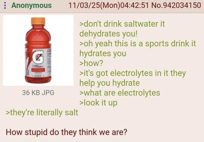 : Anonymous 36 KB JPG 11/03/25(Mon)04:42:51 No.942034150 >they're literally salt >don't drink saltwater it dehydrates you! >oh yeah this is a sports drink it hydrates you >how? >it's got electrolytes in it they help you hydrate >what are electrolytes >look it up How stupid do they think we are?