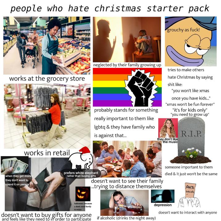 people who hate christmas starter pack grouchy as f---! works at the grocery store works in retail neglected by their family growing up probably stands for something really important to them like lgbtq & they have family who is against that... tries to make others hate Christmas by saying s--- like: "you won't like xmas once you have kids..." "xmas won't be fun forever" "it's for kids only" "you need to grow up" they don't like the music R.I.P. when they get money they don't want to spend it on people prefers white elephant rather than buying gifts doesn't want to see their family ...trying to distance themselves someone important to them died & it just won't be the same ANTI SOCIAL halloween because u dont need family to enjoy doesn't want to buy gifts for anyone and feels like they need to in order to participate depression doesn't want to interact with anyone if alcoholic (drinks the night away)