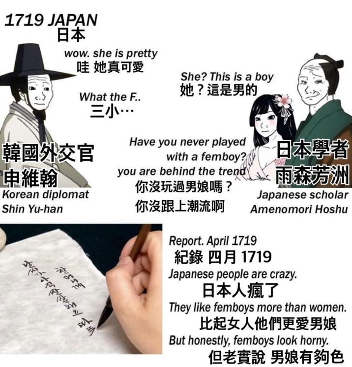 1719 JAPAN 日本 wow. she is pretty 哇 她真可愛 She? This is a boy 她?這是男的 What the F.. 三小… 韓國外交官 Have you never played with a femboy? 日本學者 申維翰 Korean diplomat Shin Yu-han you are behind the trend 你沒玩過男娘嗎? 你沒跟上潮流啊 雨森芳洲 Japanese scholar Amenomori Hoshu Report. April 1719 紀錄 四月 1719 Japanese people are crazy. 日本人瘋了 They like femboys more than women. 比起女人他們更愛男娘 But honestly, femboys look horny. 但老實說男娘有夠色