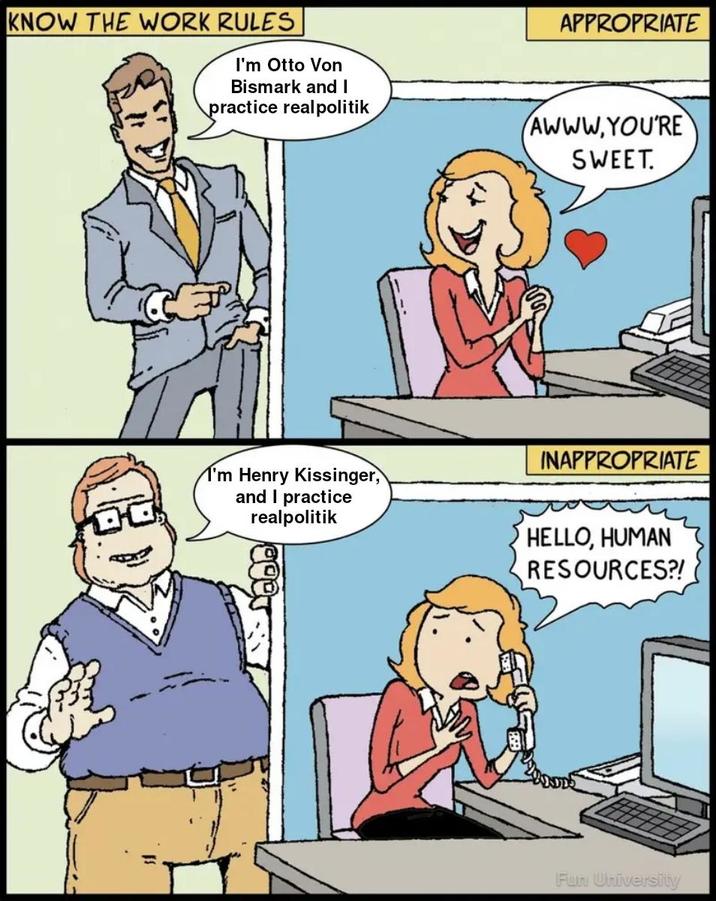 KNOW THE WORK RULES I'm Otto Von Bismark and I practice realpolitik APPROPRIATE AWWW.YOU'RE SWEET. INAPPROPRIATE I'm Henry Kissinger, and I practice realpolitik HELLO, HUMAN RESOURCES?! Fun University
