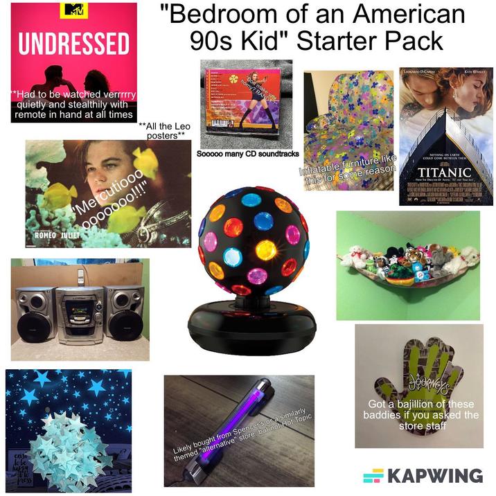 MM UNDRESSED "Bedroom of an American 90s Kid" Starter Pack *Had to be watched verrrrry quietly and stealthily with remote in hand at all times **All the Leo posters** Mercutiooo 0000000!!!" ROMEO JULIET "Doll make horny? RAND Sooooo many CD soundtracks LEONARDO DICAPRIO KATE WINSLET Inflatable furniture, like this for some reason NOTHING ON EARTH COULD COM BETWEEN THEM TITANIC FROM THE DIRECTOR OF 'AENS, 12 AND TRE LIS, NISSAN ALT exist lobe happy Press Likely bought from Spencer's or a similarly themed "alternative" store, but not Hot Topic JOURNEY'S Got a bajillion of these baddies if you asked the store staff KAPWING