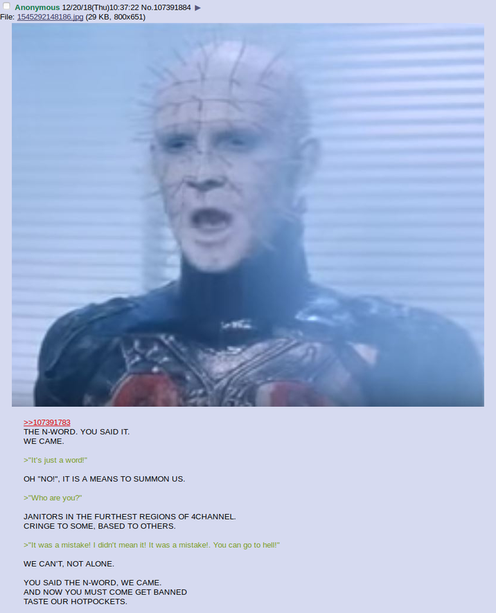 Anonymous 12/20/18(Thu)10:37:22 No.107391884 File: 1545292148186.jpg (29 KB, 800x651) >>107391783 THE N-WORD. YOU SAID IT. WE CAME. >"It's just a word!" OH "NO!", IT IS A MEANS TO SUMMON US. >"Who are you?" JANITORS IN THE FURTHEST REGIONS OF 4CHANNEL. CRINGE TO SOME, BASED TO OTHERS. >"It was a mistake! I didn't mean it! It was a mistake!. You can go to hell!" WE CAN'T, NOT ALONE. YOU SAID THE N-WORD, WE CAME. AND NOW YOU MUST COME GET BANNED TASTE OUR HOTPOCKETS.