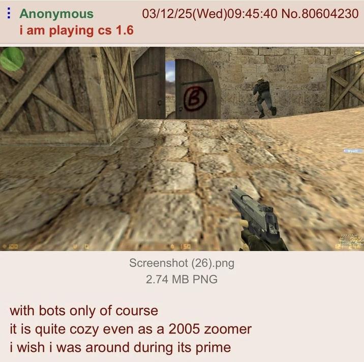 Anonymous i am playing cs 1.6 03/12/25(Wed)09:45:40 No.80604230 B <-194 6150 Screenshot (26).png 2.74 MB PNG with bots only of course it is quite cozy even as a 2005 zoomer i wish i was around during its prime Wyatt 100 010 love: U shoke