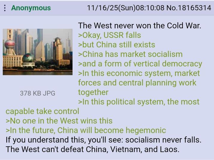Anonymous 378 KB JPG capable take control 11/16/25(Sun)08:10:08 No.18165314 The West never won the Cold War. >Okay, USSR falls >but China still exists >China has market socialism >and a form of vertical democracy >In this economic system, market forces and central planning work together >In this political system, the most >No one in the West wins this >In the future, China will become hegemonic If you understand this, you'll see: socialism never falls. The West can't defeat China, Vietnam, and Laos.