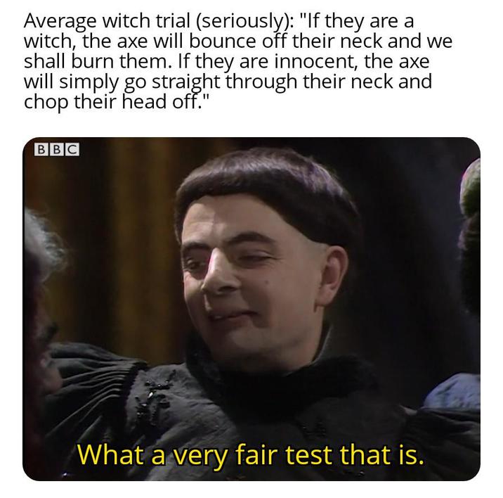 Average witch trial (seriously): "If they are a witch, the axe will bounce off their neck and we shall burn them. If they are innocent, the axe will simply go straight through their neck and chop their head off." BBC What a very fair test that is.