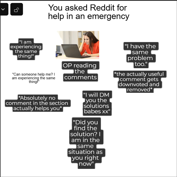 You asked Reddit for help in an emergency "I am experiencing the same thing!" "Can someone help me? I am experiencing the same thing!" *Absolutely no OP reading the comments comment in the section actually helps you* "I will DM you the solutions babes xx" "Did you find the solution? I am in the same situation as you right now" "I have the same problem too." *the actually useful comment gets downvoted and removed*