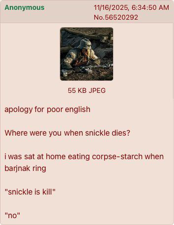 Anonymous 11/16/2025, 6:34:50 AM No.56520292 55 KB JPEG apology for poor english Where were you when snickle dies? i was sat at home eating corpse-starch when barjnak ring "snickle is kill" "no"