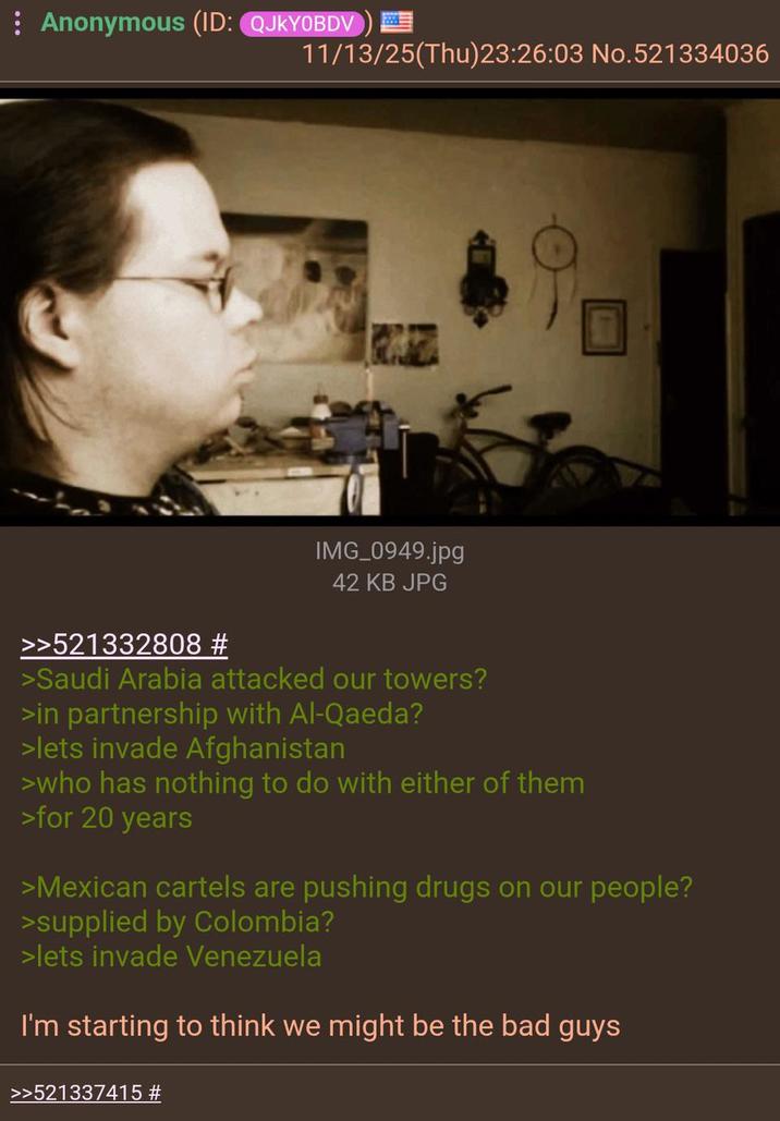 : Anonymous (ID: QJKYOBDV) 11/13/25(Thu)23:26:03 No.521334036 IMG_0949.jpg 42 KB JPG >>521332808 # >Saudi Arabia attacked our towers? >in partnership with Al-Qaeda? >lets invade Afghanistan >who has nothing to do with either of them >for 20 years >Mexican cartels are pushing drugs on our people? >supplied by Colombia? >lets invade Venezuela I'm starting to think we might be the bad guys >>521337415 #